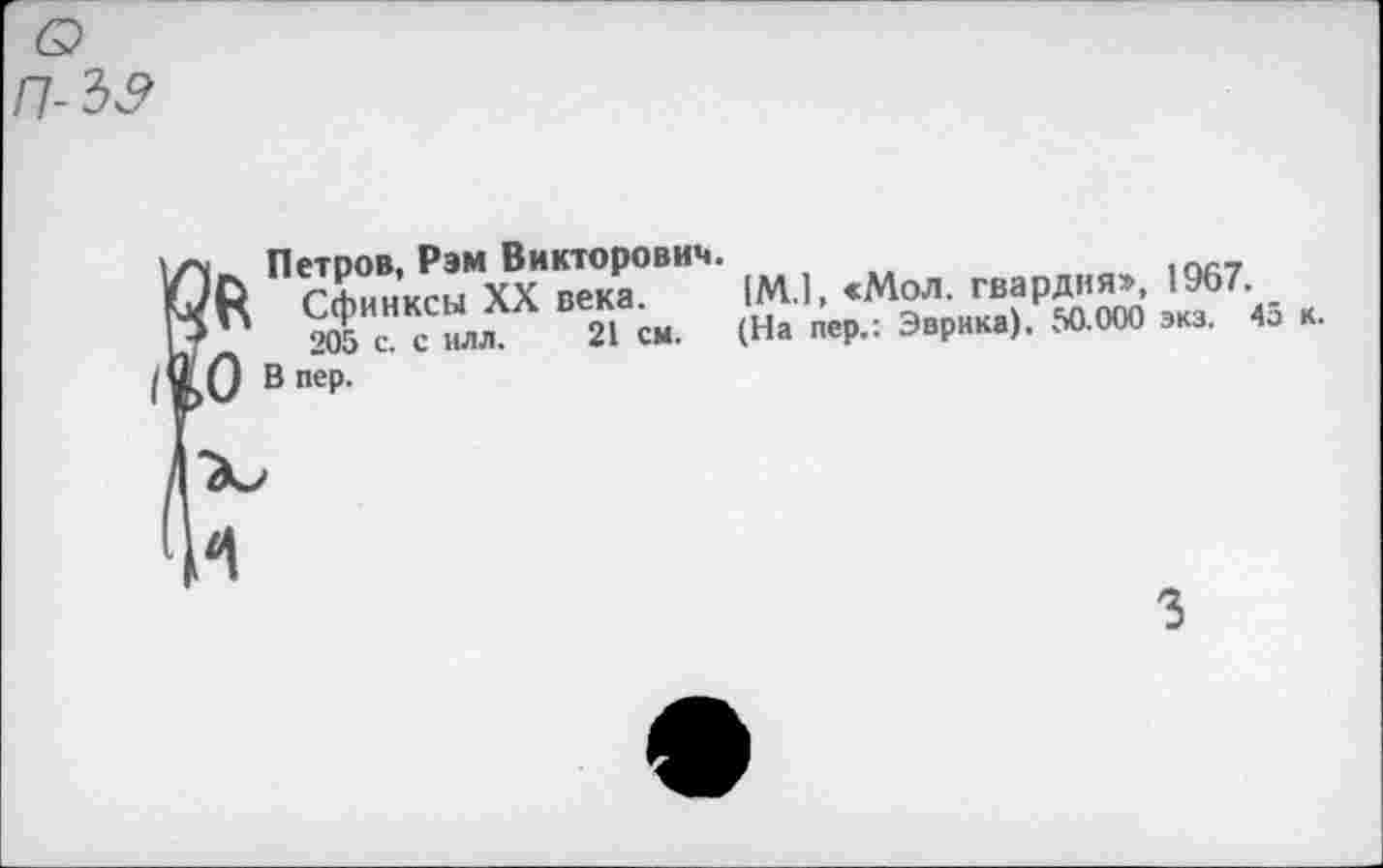 ﻿о п-3&
, Петров, Рэм Викторович.
Сфинксы XX века.
’	205 с. с илл. 21 см.
0 Впер.
[М.1, «Мол. гвардия», 1967. _ (На пер.: Эврика), 50.000 экз. 45 к.
3